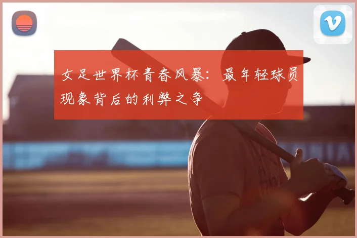 女足世界杯青春风暴：最年轻球员现象背后的利弊之争