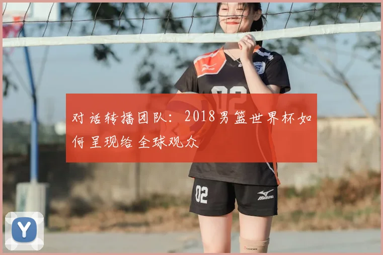 对话转播团队：2018男篮世界杯如何呈现给全球观众