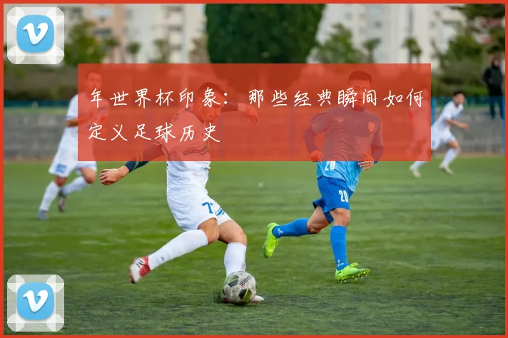 年世界杯印象：那些经典瞬间如何定义足球历史