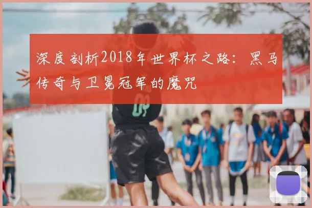 深度剖析2018年世界杯之路：黑马传奇与卫冕冠军的魔咒