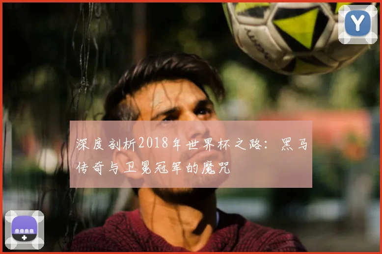 深度剖析2018年世界杯之路：黑马传奇与卫冕冠军的魔咒