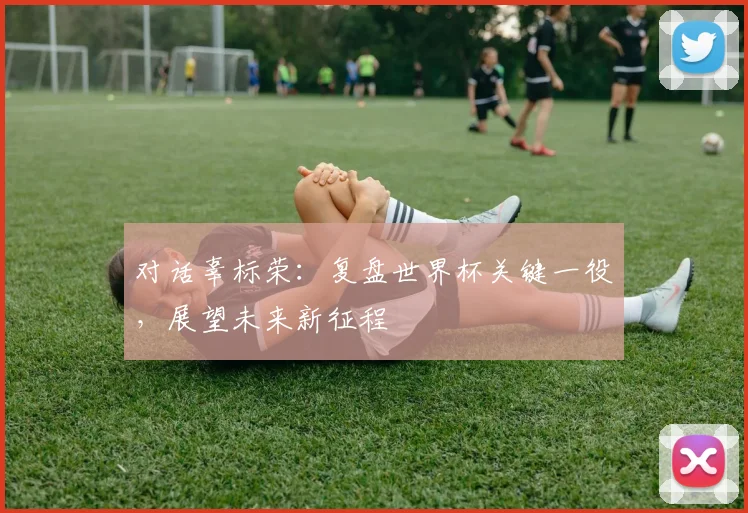 对话辜标荣：复盘世界杯关键一役，展望未来新征程