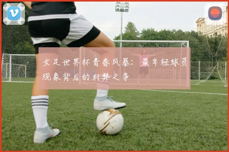 女足世界杯青春风暴：最年轻球员现象背后的利弊之争